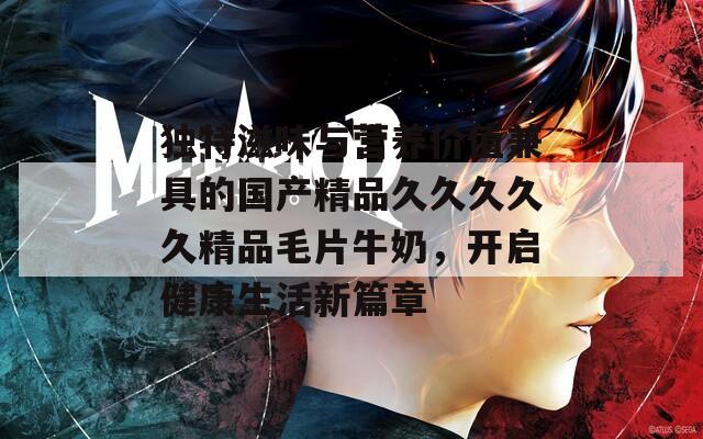 独特滋味与营养价值兼具的国产精品久久久久久精品毛片牛奶，开启健康生活新篇章