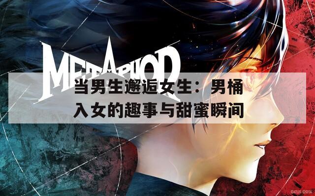 当男生邂逅女生：男桶入女的趣事与甜蜜瞬间