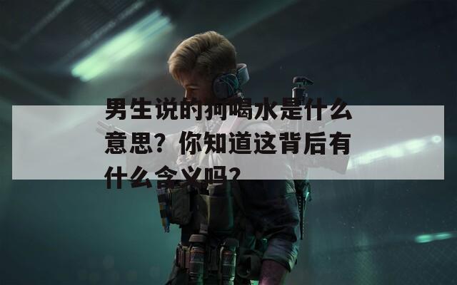 男生说的狗喝水是什么意思？你知道这背后有什么含义吗？