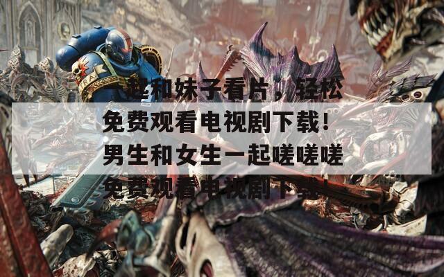 一起和妹子看片，轻松免费观看电视剧下载！男生和女生一起嗟嗟嗟免费观看电视剧下载！