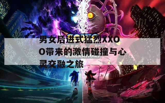 男女后进式猛烈XXOO带来的激情碰撞与心灵交融之旅