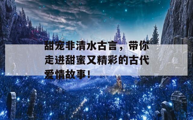 甜宠非清水古言，带你走进甜蜜又精彩的古代爱情故事！