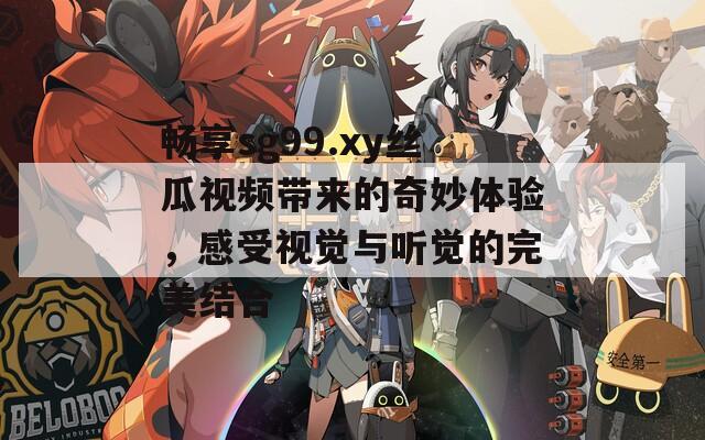 畅享sg99.xy丝瓜视频带来的奇妙体验，感受视觉与听觉的完美结合