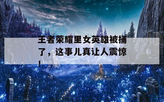 王者荣耀里女英雄被捅了，这事儿真让人震惊！