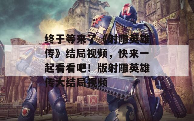 终于等来了《射雕英雄传》结局视频，快来一起看看吧！版射雕英雄传大结局视频