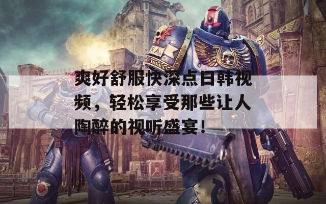 爽好舒服快深点日韩视频，轻松享受那些让人陶醉的视听盛宴！