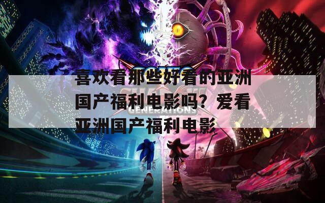 喜欢看那些好看的亚洲国产福利电影吗？爱看亚洲国产福利电影
