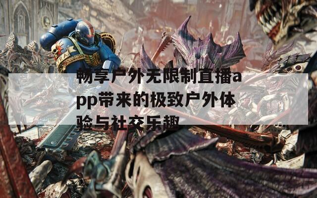 畅享户外无限制直播app带来的极致户外体验与社交乐趣