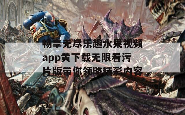 畅享无尽乐趣水果视频app黄下载无限看污片版带你领略精彩内容