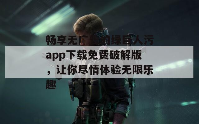 畅享无广告的绿巨人污app下载免费破解版，让你尽情体验无限乐趣