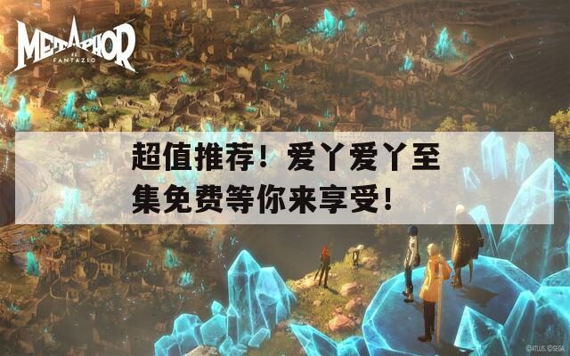 超值推荐！爱丫爱丫至集免费等你来享受！
