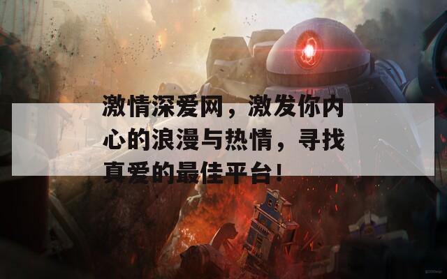 激情深爱网，激发你内心的浪漫与热情，寻找真爱的最佳平台！