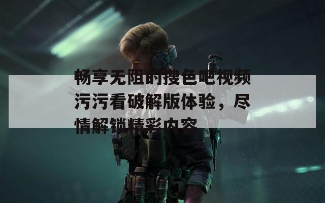 畅享无阻的搜色吧视频污污看破解版体验，尽情解锁精彩内容