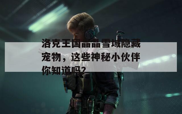 洛克王国晶晶雪域隐藏宠物，这些神秘小伙伴你知道吗？