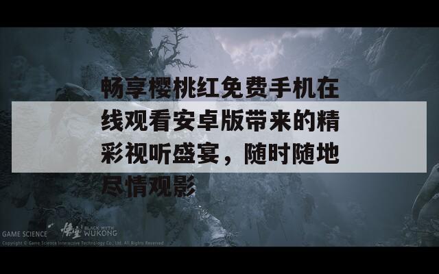 畅享樱桃红免费手机在线观看安卓版带来的精彩视听盛宴，随时随地尽情观影
