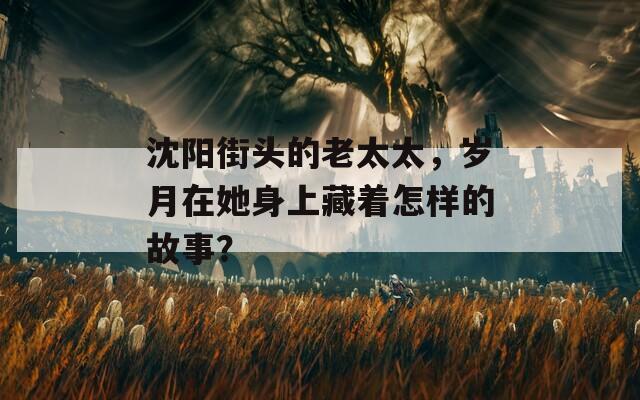 沈阳街头的老太太，岁月在她身上藏着怎样的故事？