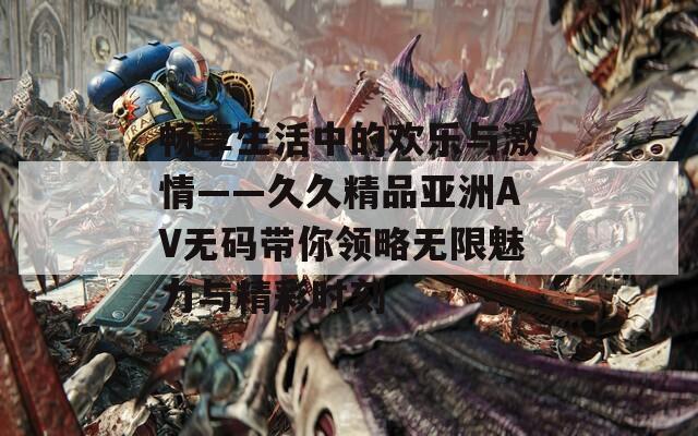 畅享生活中的欢乐与激情——久久精品亚洲AV无码带你领略无限魅力与精彩时刻