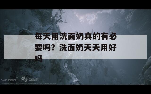 每天用洗面奶真的有必要吗？洗面奶天天用好吗