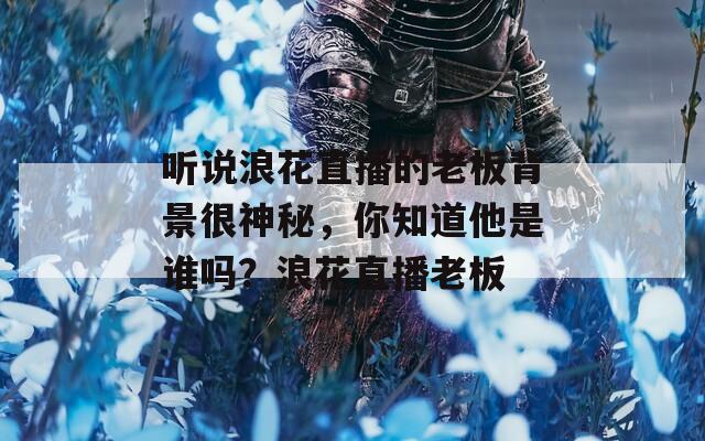 听说浪花直播的老板背景很神秘，你知道他是谁吗？浪花直播老板