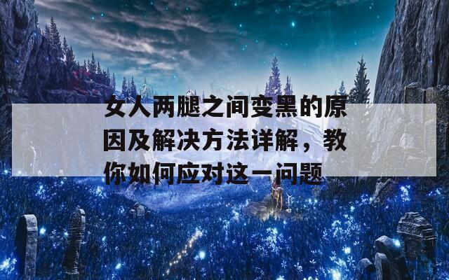 女人两腿之间变黑的原因及解决方法详解，教你如何应对这一问题