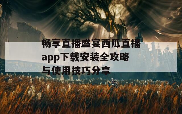 畅享直播盛宴西瓜直播app下载安装全攻略与使用技巧分享