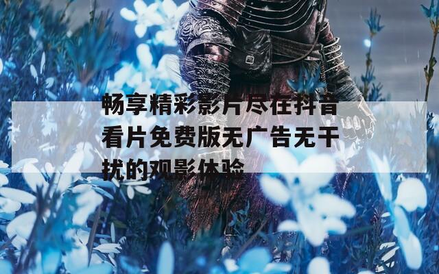 畅享精彩影片尽在抖音看片免费版无广告无干扰的观影体验