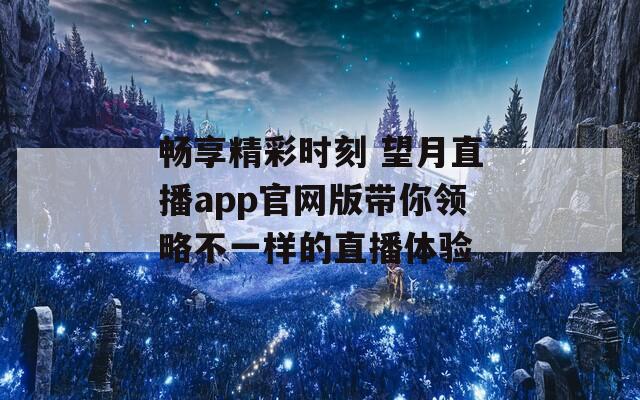 畅享精彩时刻 望月直播app官网版带你领略不一样的直播体验
