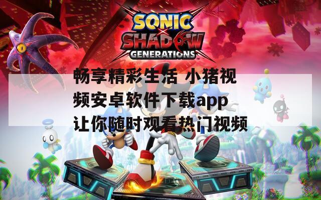 畅享精彩生活 小猪视频安卓软件下载app让你随时观看热门视频