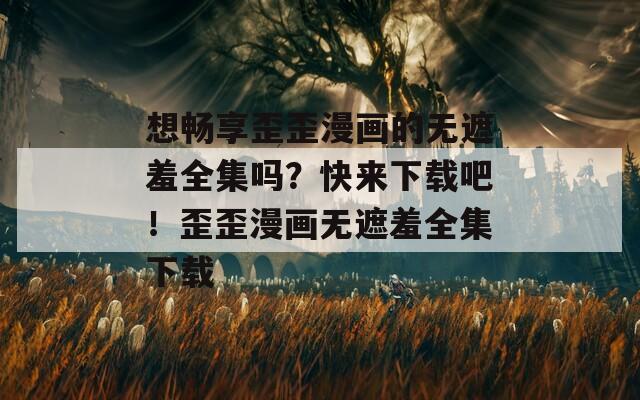 想畅享歪歪漫画的无遮羞全集吗？快来下载吧！歪歪漫画无遮羞全集下载