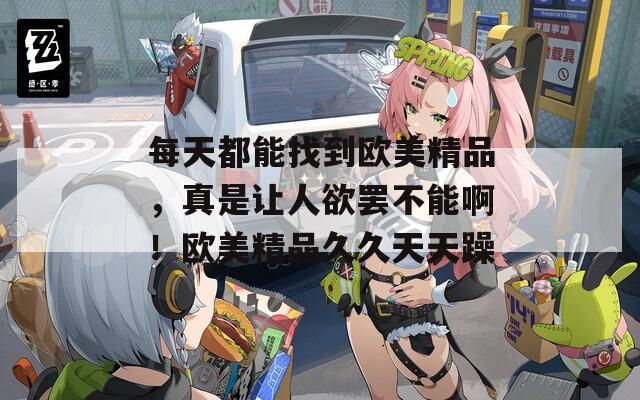 每天都能找到欧美精品，真是让人欲罢不能啊！欧美精品久久天天躁