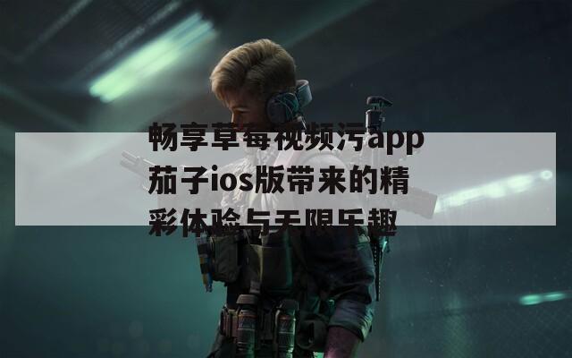 畅享草莓视频污app茄子ios版带来的精彩体验与无限乐趣