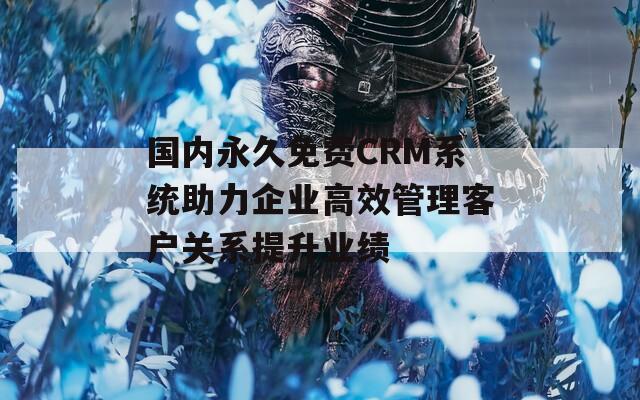 国内永久免费CRM系统助力企业高效管理客户关系提升业绩