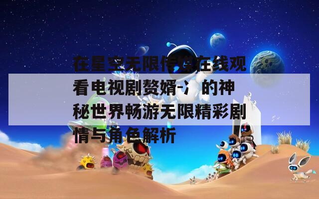在星空无限传媒在线观看电视剧赘婿-冫的神秘世界畅游无限精彩剧情与角色解析