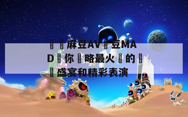 國產麻豆AV愛豆MAD帶你領略最火熱的視覺盛宴和精彩表演