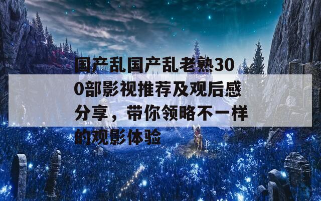 国产乱国产乱老熟300部影视推荐及观后感分享，带你领略不一样的观影体验  第1张