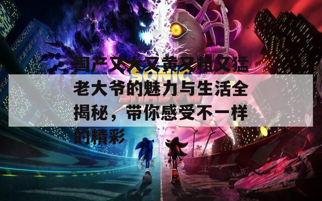 国产又大又黄又粗又猛老大爷的魅力与生活全揭秘，带你感受不一样的精彩