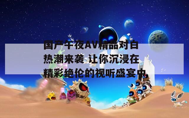 国产午夜AV精品对白热潮来袭 让你沉浸在精彩绝伦的视听盛宴中
