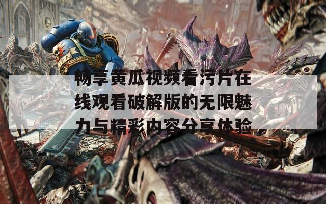 畅享黄瓜视频看污片在线观看破解版的无限魅力与精彩内容分享体验