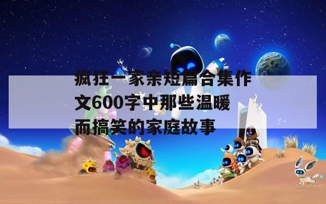 疯狂一家亲短篇合集作文600字中那些温暖而搞笑的家庭故事