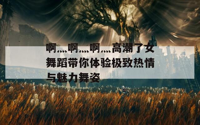 啊灬啊灬啊灬高潮了女舞蹈带你体验极致热情与魅力舞姿