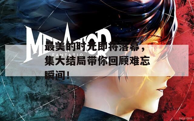 最美的时光即将落幕，集大结局带你回顾难忘瞬间！