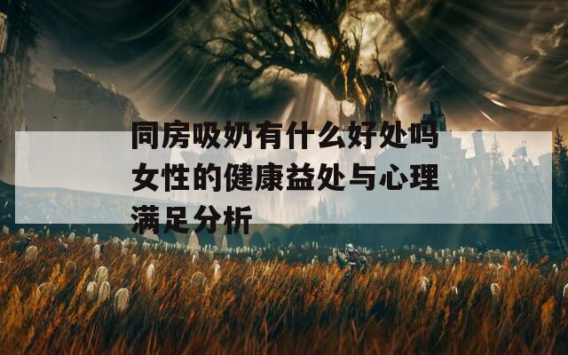 同房吸奶有什么好处吗女性的健康益处与心理满足分析