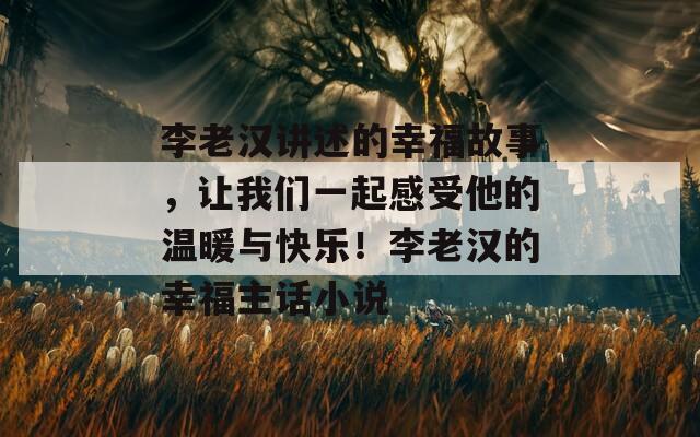 李老汉讲述的幸福故事，让我们一起感受他的温暖与快乐！李老汉的幸福主话小说