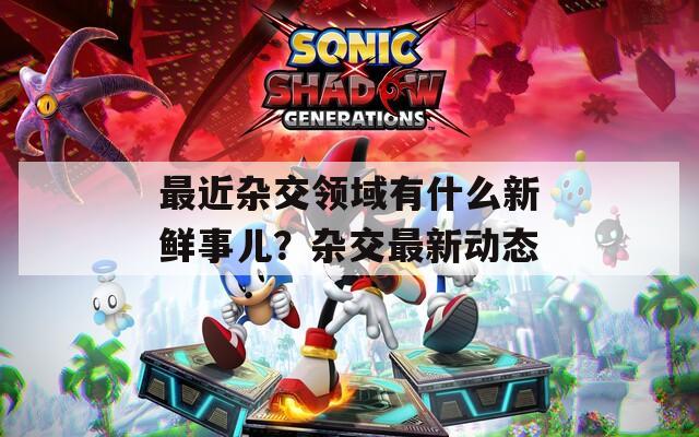 最近杂交领域有什么新鲜事儿？杂交最新动态