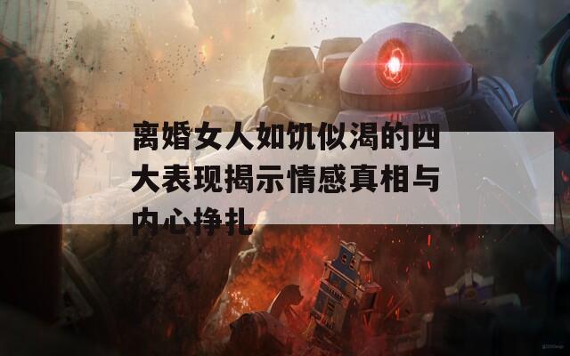 离婚女人如饥似渴的四大表现揭示情感真相与内心挣扎