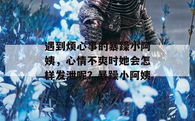 遇到烦心事的暴躁小阿姨，心情不爽时她会怎样发泄呢？暴躁小阿姨