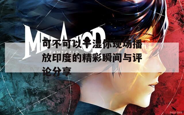 可不可以干湿你现场播放印度的精彩瞬间与评论分享