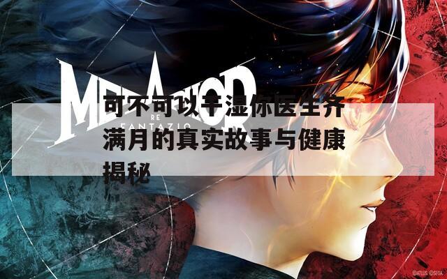 可不可以干湿你医生齐满月的真实故事与健康揭秘