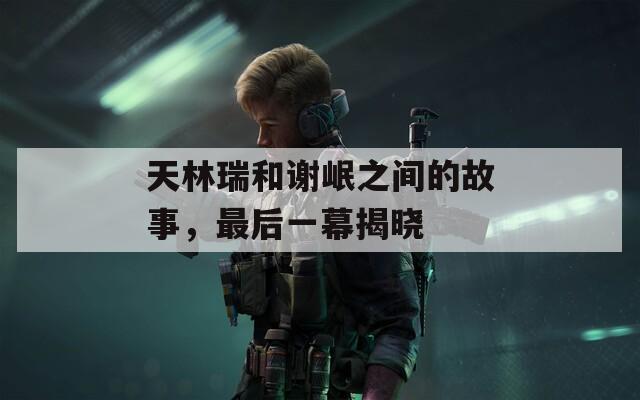 天林瑞和谢岷之间的故事，最后一幕揭晓