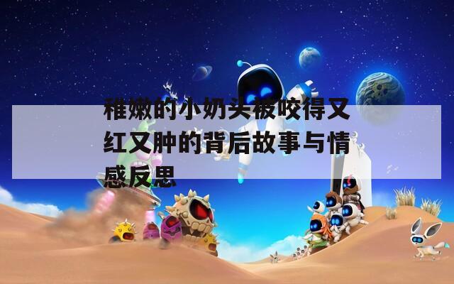 稚嫩的小奶头被咬得又红又肿的背后故事与情感反思